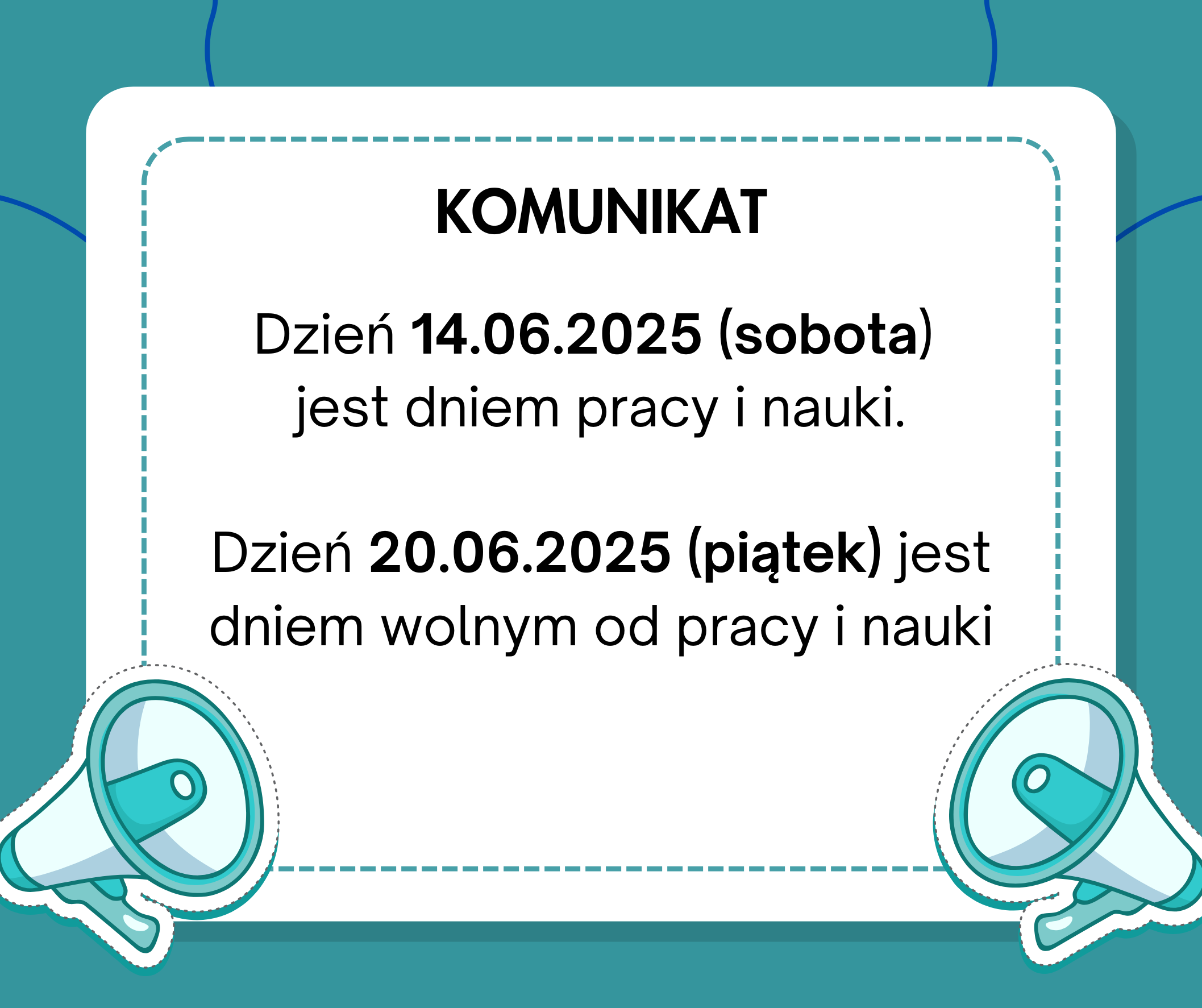 Grafika informacyjna na tle w odcieniach turkusu z białą ramką pośrodku, ozdobioną przerywaną linią w kolorze niebieskim. W rogach ramki, w lewym dolnym i prawym dolnym rogu, znajdują się ilustracje dwóch biało-turkusowych megafonów skierowanych na zewnątrz. Na środku ramki znajduje się czarny nagłówek „KOMUNIKAT”. Poniżej umieszczony jest tekst w kolorze czarnym, informujący, że 14.06.2025 (sobota) jest dniem pracy i nauki, natomiast 20.06.2025 (piątek) jest dniem wolnym od pracy i nauki. Najważniejsze daty i dni tygodnia zostały wyróżnione pogrubioną czcionką.